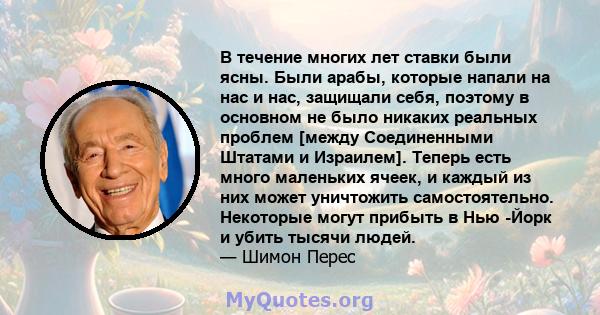 В течение многих лет ставки были ясны. Были арабы, которые напали на нас и нас, защищали себя, поэтому в основном не было никаких реальных проблем [между Соединенными Штатами и Израилем]. Теперь есть много маленьких