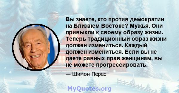 Вы знаете, кто против демократии на Ближнем Востоке? Мужья. Они привыкли к своему образу жизни. Теперь традиционный образ жизни должен измениться. Каждый должен измениться. Если вы не даете равных прав женщинам, вы не