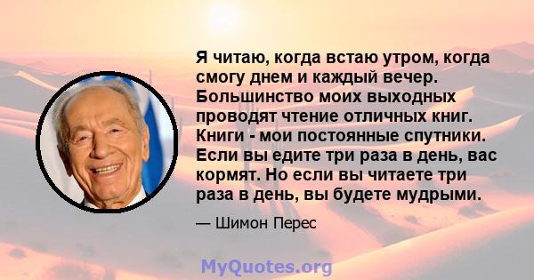 Я читаю, когда встаю утром, когда смогу днем ​​и каждый вечер. Большинство моих выходных проводят чтение отличных книг. Книги - мои постоянные спутники. Если вы едите три раза в день, вас кормят. Но если вы читаете три