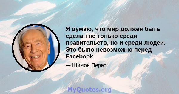 Я думаю, что мир должен быть сделан не только среди правительств, но и среди людей. Это было невозможно перед Facebook.