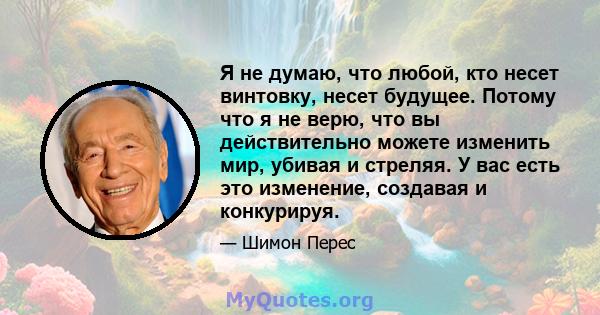 Я не думаю, что любой, кто несет винтовку, несет будущее. Потому что я не верю, что вы действительно можете изменить мир, убивая и стреляя. У вас есть это изменение, создавая и конкурируя.