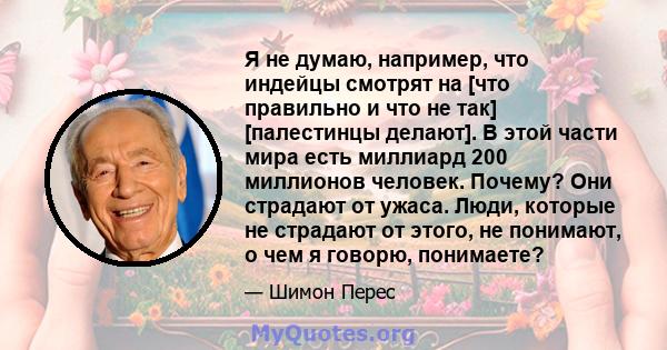 Я не думаю, например, что индейцы смотрят на [что правильно и что не так] [палестинцы делают]. В этой части мира есть миллиард 200 миллионов человек. Почему? Они страдают от ужаса. Люди, которые не страдают от этого, не 