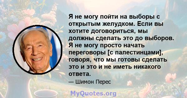 Я не могу пойти на выборы с открытым желудком. Если вы хотите договориться, мы должны сделать это до выборов. Я не могу просто начать переговоры [с палестинцами], говоря, что мы готовы сделать это и это и не иметь