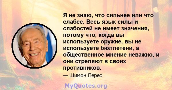 Я не знаю, что сильнее или что слабее. Весь язык силы и слабостей не имеет значения, потому что, когда вы используете оружие, вы не используете бюллетени, а общественное мнение неважно, и они стреляют в своих