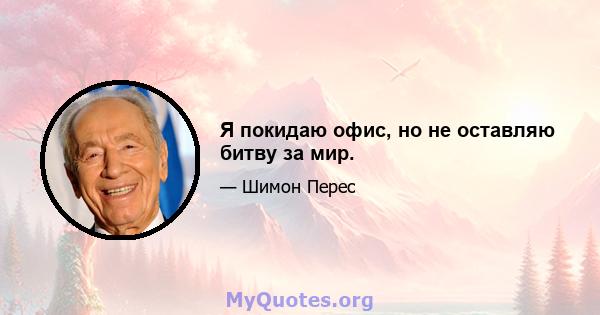 Я покидаю офис, но не оставляю битву за мир.