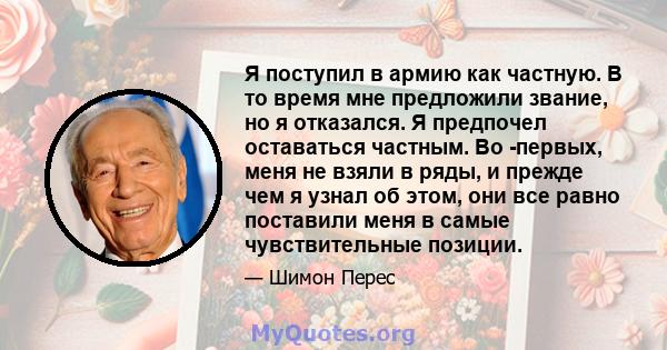 Я поступил в армию как частную. В то время мне предложили звание, но я отказался. Я предпочел оставаться частным. Во -первых, меня не взяли в ряды, и прежде чем я узнал об этом, они все равно поставили меня в самые