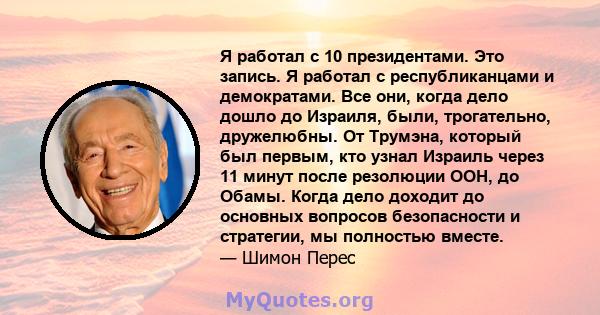 Я работал с 10 президентами. Это запись. Я работал с республиканцами и демократами. Все они, когда дело дошло до Израиля, были, трогательно, дружелюбны. От Трумэна, который был первым, кто узнал Израиль через 11 минут