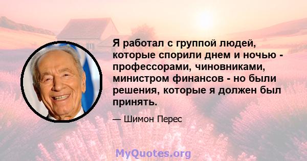 Я работал с группой людей, которые спорили днем ​​и ночью - профессорами, чиновниками, министром финансов - но были решения, которые я должен был принять.