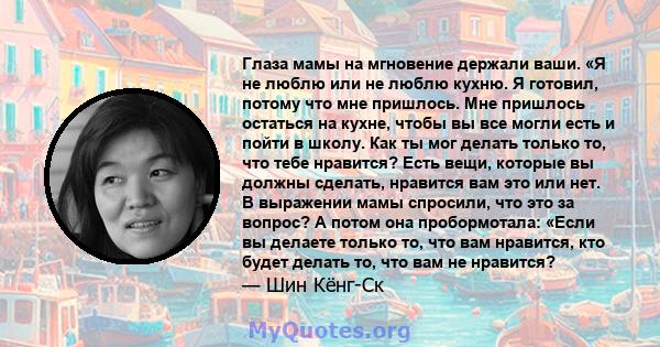 Глаза мамы на мгновение держали ваши. «Я не люблю или не люблю кухню. Я готовил, потому что мне пришлось. Мне пришлось остаться на кухне, чтобы вы все могли есть и пойти в школу. Как ты мог делать только то, что тебе