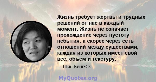 Жизнь требует жертвы и трудных решений от нас в каждый момент. Жизнь не означает прохождение через пустоту небытия, а скорее через сеть отношений между существами, каждая из которых имеет свой вес, объем и текстуру.