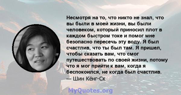 Несмотря на то, что никто не знал, что вы были в моей жизни, вы были человеком, который приносил плот в каждом быстром токе и помог мне безопасно пересечь эту воду. Я был счастлив, что ты был там. Я пришел, чтобы