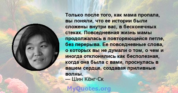 Только после того, как мама пропала, вы поняли, что ее истории были сложены внутри вас, в бесконечных стеках. Повседневная жизнь мамы продолжалась в повторяющейся петле, без перерыва. Ее повседневные слова, о которых вы 