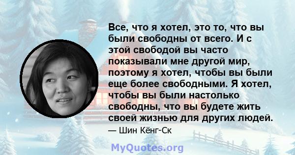 Все, что я хотел, это то, что вы были свободны от всего. И с этой свободой вы часто показывали мне другой мир, поэтому я хотел, чтобы вы были еще более свободными. Я хотел, чтобы вы были настолько свободны, что вы