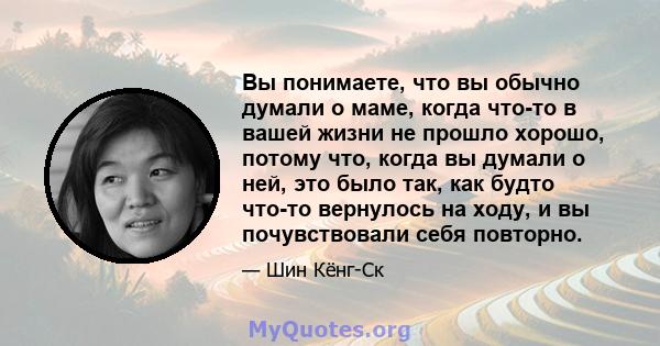 Вы понимаете, что вы обычно думали о маме, когда что-то в вашей жизни не прошло хорошо, потому что, когда вы думали о ней, это было так, как будто что-то вернулось на ходу, и вы почувствовали себя повторно.