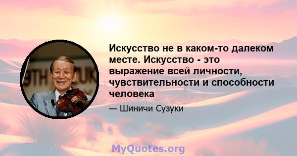 Искусство не в каком-то далеком месте. Искусство - это выражение всей личности, чувствительности и способности человека