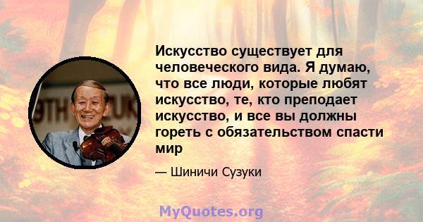 Искусство существует для человеческого вида. Я думаю, что все люди, которые любят искусство, те, кто преподает искусство, и все вы должны гореть с обязательством спасти мир