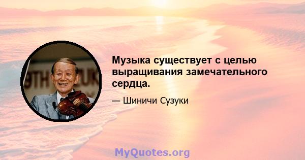 Музыка существует с целью выращивания замечательного сердца.