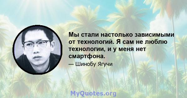 Мы стали настолько зависимыми от технологий. Я сам не люблю технологии, и у меня нет смартфона.