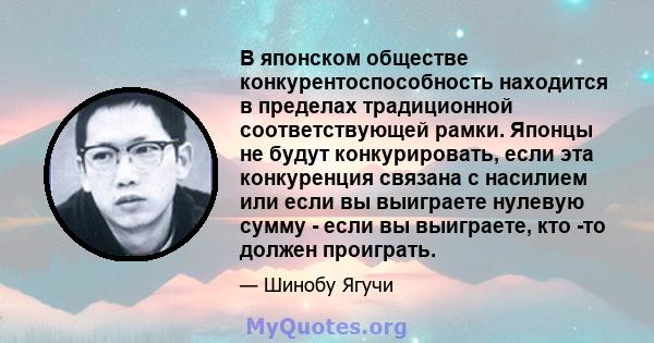 В японском обществе конкурентоспособность находится в пределах традиционной соответствующей рамки. Японцы не будут конкурировать, если эта конкуренция связана с насилием или если вы выиграете нулевую сумму - если вы