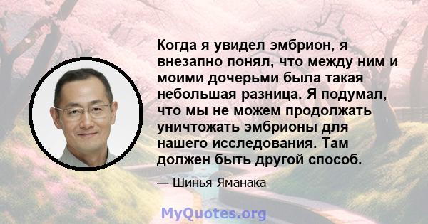 Когда я увидел эмбрион, я внезапно понял, что между ним и моими дочерьми была такая небольшая разница. Я подумал, что мы не можем продолжать уничтожать эмбрионы для нашего исследования. Там должен быть другой способ.