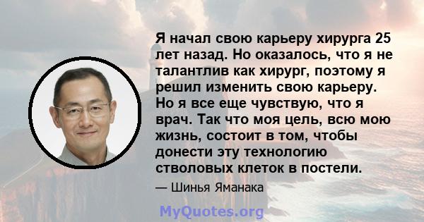 Я начал свою карьеру хирурга 25 лет назад. Но оказалось, что я не талантлив как хирург, поэтому я решил изменить свою карьеру. Но я все еще чувствую, что я врач. Так что моя цель, всю мою жизнь, состоит в том, чтобы