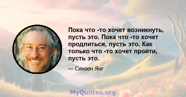 Пока что -то хочет возникнуть, пусть это. Пока что -то хочет продлиться, пусть это. Как только что -то хочет пройти, пусть это.