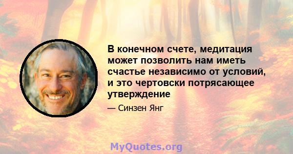 В конечном счете, медитация может позволить нам иметь счастье независимо от условий, и это чертовски потрясающее утверждение