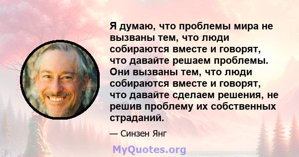 Я думаю, что проблемы мира не вызваны тем, что люди собираются вместе и говорят, что давайте решаем проблемы. Они вызваны тем, что люди собираются вместе и говорят, что давайте сделаем решения, не решив проблему их