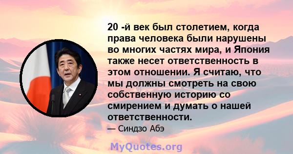 20 -й век был столетием, когда права человека были нарушены во многих частях мира, и Япония также несет ответственность в этом отношении. Я считаю, что мы должны смотреть на свою собственную историю со смирением и