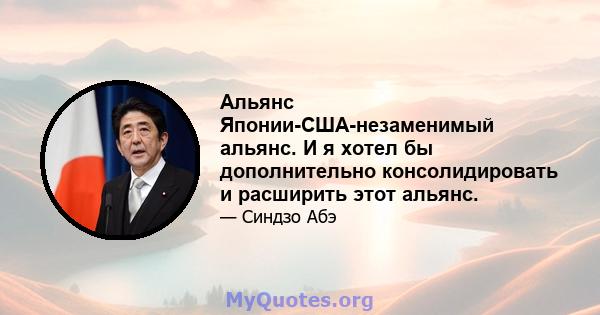 Альянс Японии-США-незаменимый альянс. И я хотел бы дополнительно консолидировать и расширить этот альянс.