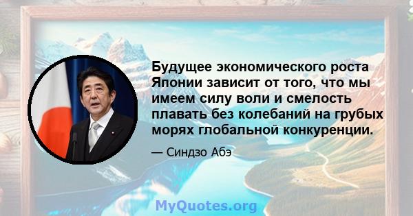 Будущее экономического роста Японии зависит от того, что мы имеем силу воли и смелость плавать без колебаний на грубых морях глобальной конкуренции.