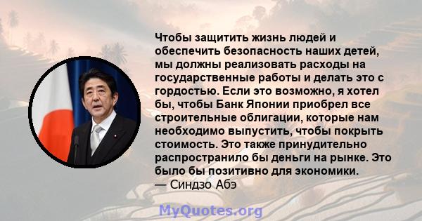 Чтобы защитить жизнь людей и обеспечить безопасность наших детей, мы должны реализовать расходы на государственные работы и делать это с гордостью. Если это возможно, я хотел бы, чтобы Банк Японии приобрел все