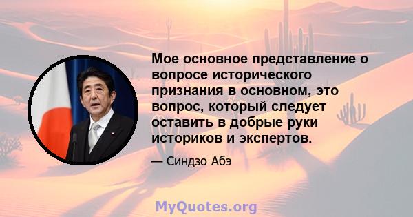 Мое основное представление о вопросе исторического признания в основном, это вопрос, который следует оставить в добрые руки историков и экспертов.