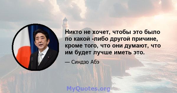 Никто не хочет, чтобы это было по какой -либо другой причине, кроме того, что они думают, что им будет лучше иметь это.