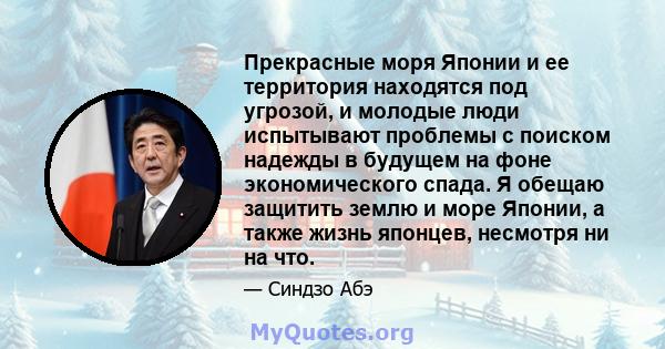 Прекрасные моря Японии и ее территория находятся под угрозой, и молодые люди испытывают проблемы с поиском надежды в будущем на фоне экономического спада. Я обещаю защитить землю и море Японии, а также жизнь японцев,