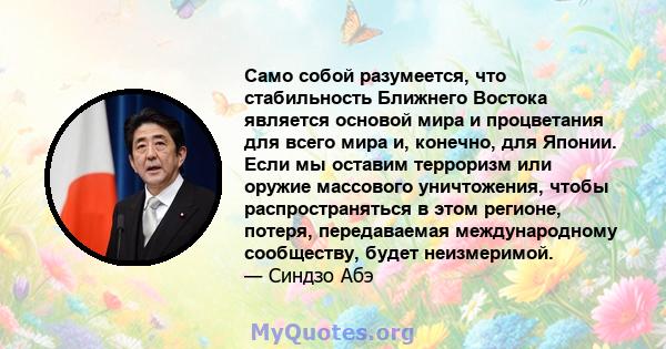 Само собой разумеется, что стабильность Ближнего Востока является основой мира и процветания для всего мира и, конечно, для Японии. Если мы оставим терроризм или оружие массового уничтожения, чтобы распространяться в