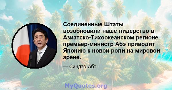 Соединенные Штаты возобновили наше лидерство в Азиатско-Тихоокеанском регионе, премьер-министр Абэ приводит Японию к новой роли на мировой арене.