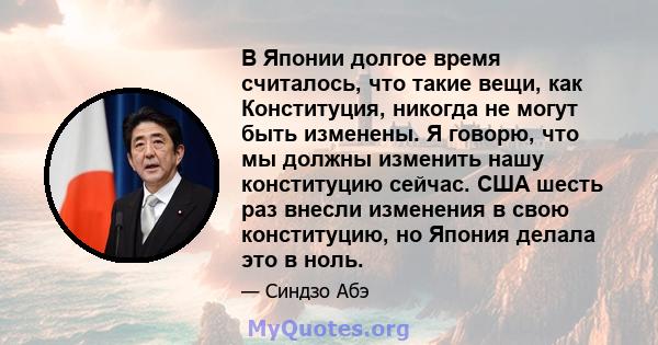 В Японии долгое время считалось, что такие вещи, как Конституция, никогда не могут быть изменены. Я говорю, что мы должны изменить нашу конституцию сейчас. США шесть раз внесли изменения в свою конституцию, но Япония