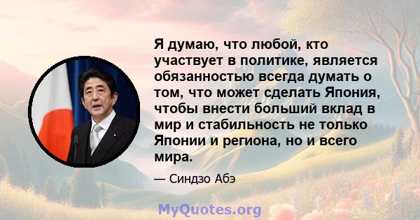 Я думаю, что любой, кто участвует в политике, является обязанностью всегда думать о том, что может сделать Япония, чтобы внести больший вклад в мир и стабильность не только Японии и региона, но и всего мира.