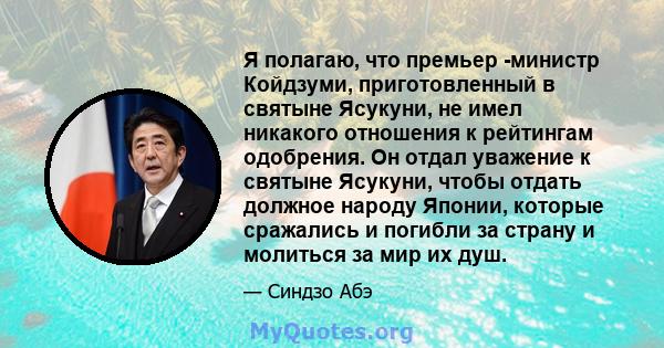 Я полагаю, что премьер -министр Койдзуми, приготовленный в святыне Ясукуни, не имел никакого отношения к рейтингам одобрения. Он отдал уважение к святыне Ясукуни, чтобы отдать должное народу Японии, которые сражались и