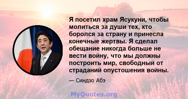 Я посетил храм Ясукуни, чтобы молиться за души тех, кто боролся за страну и принесла конечные жертвы. Я сделал обещание никогда больше не вести войну, что мы должны построить мир, свободный от страданий опустошения