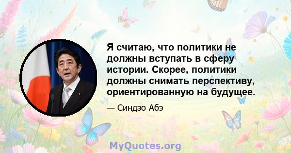 Я считаю, что политики не должны вступать в сферу истории. Скорее, политики должны снимать перспективу, ориентированную на будущее.