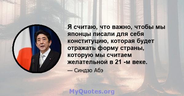 Я считаю, что важно, чтобы мы японцы писали для себя конституцию, которая будет отражать форму страны, которую мы считаем желательной в 21 -м веке.