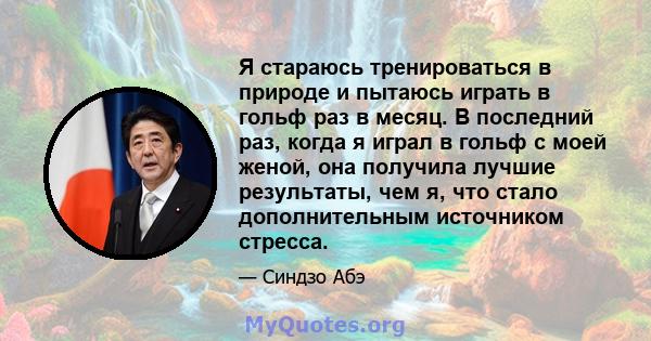 Я стараюсь тренироваться в природе и пытаюсь играть в гольф раз в месяц. В последний раз, когда я играл в гольф с моей женой, она получила лучшие результаты, чем я, что стало дополнительным источником стресса.