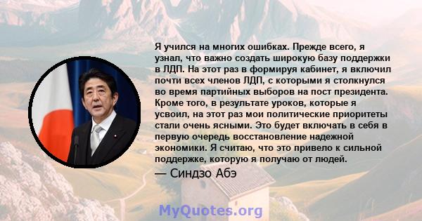 Я учился на многих ошибках. Прежде всего, я узнал, что важно создать широкую базу поддержки в ЛДП. На этот раз в формируя кабинет, я включил почти всех членов ЛДП, с которыми я столкнулся во время партийных выборов на