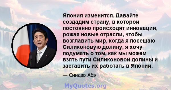 Япония изменится. Давайте создадим страну, в которой постоянно происходят инновации, рожая новые отрасли, чтобы возглавить мир, когда я посещаю Силиконовую долину, я хочу подумать о том, как мы можем взять пути