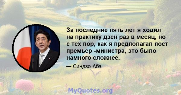 За последние пять лет я ходил на практику дзен раз в месяц, но с тех пор, как я предполагал пост премьер -министра, это было намного сложнее.