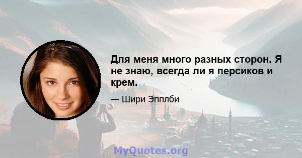 Для меня много разных сторон. Я не знаю, всегда ли я персиков и крем.