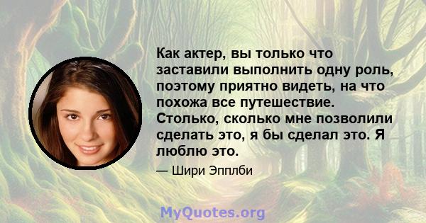 Как актер, вы только что заставили выполнить одну роль, поэтому приятно видеть, на что похожа все путешествие. Столько, сколько мне позволили сделать это, я бы сделал это. Я люблю это.