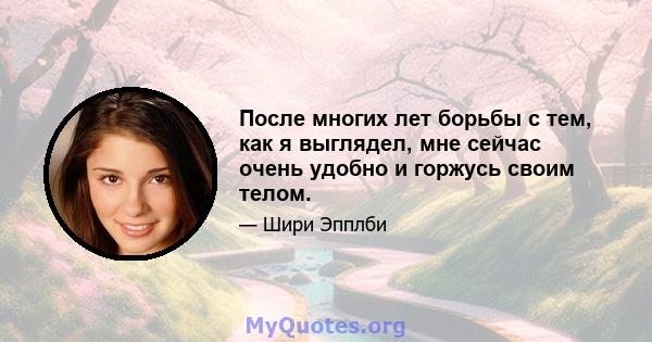 После многих лет борьбы с тем, как я выглядел, мне сейчас очень удобно и горжусь своим телом.